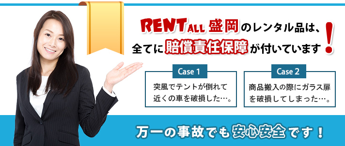 レンタル商品を使ったもしもの事故でも安心です!レンタル商品が原因で起きた事故の補償をします。体育館で商品を搬入の際、ガラス扉を破損してしまった。見学用住宅へのテレビの搬入の際、サッシにキズをつけた。などなど。